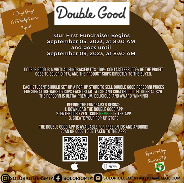 doubel good. our first fundraiser begins 9/5 at 8:30 am and goes until 9/9 at 8:30 am. Double good is a virtual fundraiser, it is 100% contactless, 50% of the profit goes to solorio PTA and the product ships directly to the buyer. each student should set up a pop up store to sell doubel good popcorn. prices start at $9 and curated collections go up to $26. The popcorn is ulta premium, delicious and award winning. Use our event code HRMRGE brown spot with white font popcorn background
